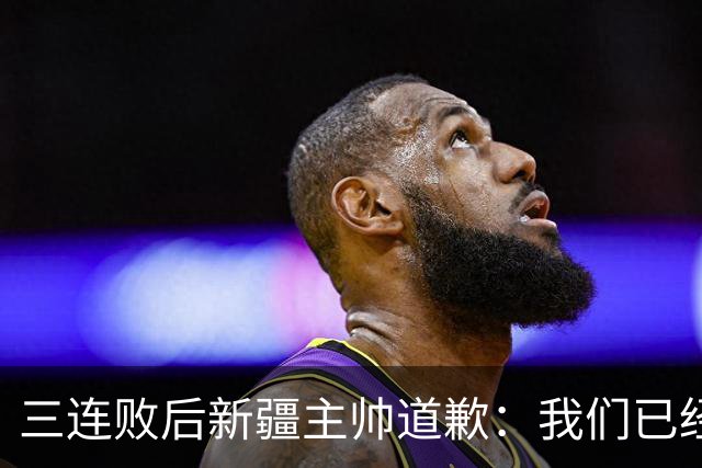 三连败后新疆主帅道歉：我们已经尽了，但没顶住