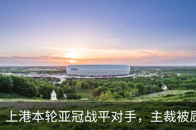 上港本轮亚冠战平对手，主裁被质疑吹罚不公，两位外援表现出色