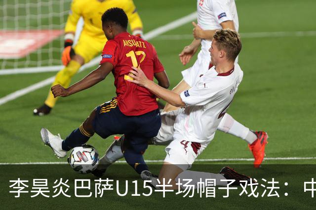 李昊炎巴萨U15半场帽子戏法：中国少年震惊足坛
