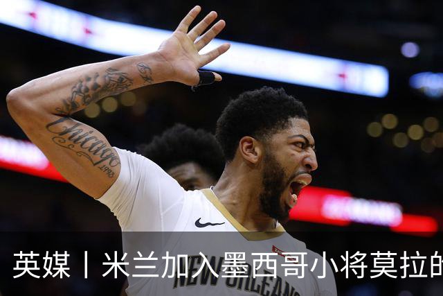 英媒丨米兰加入墨西哥小将莫拉的争夺战