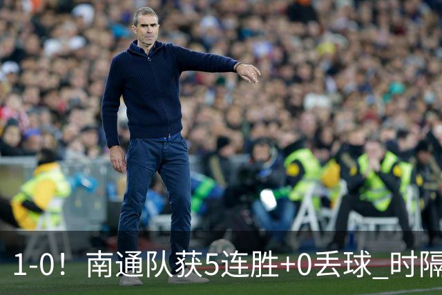 1-0！南通队获5连胜+0丢球 时隔2年回归中超 江苏足球重返顶级联赛