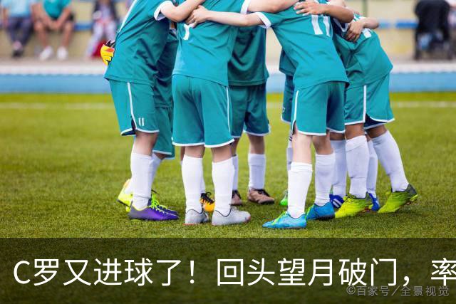 C罗又进球了！回头望月破门，率队3-1大胜，生涯982球破千在望